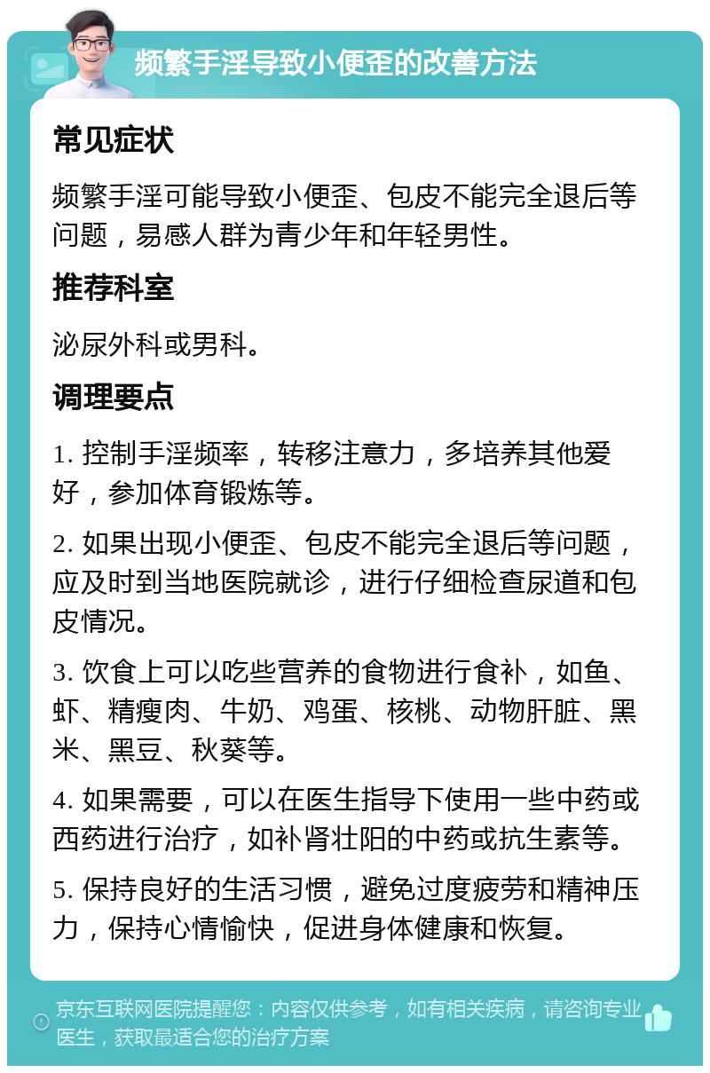 频繁手淫导致小便歪的改善方法 常见症状 频繁手淫可能导致小便歪、包皮不能完全退后等问题，易感人群为青少年和年轻男性。 推荐科室 泌尿外科或男科。 调理要点 1. 控制手淫频率，转移注意力，多培养其他爱好，参加体育锻炼等。 2. 如果出现小便歪、包皮不能完全退后等问题，应及时到当地医院就诊，进行仔细检查尿道和包皮情况。 3. 饮食上可以吃些营养的食物进行食补，如鱼、虾、精瘦肉、牛奶、鸡蛋、核桃、动物肝脏、黑米、黑豆、秋葵等。 4. 如果需要，可以在医生指导下使用一些中药或西药进行治疗，如补肾壮阳的中药或抗生素等。 5. 保持良好的生活习惯，避免过度疲劳和精神压力，保持心情愉快，促进身体健康和恢复。