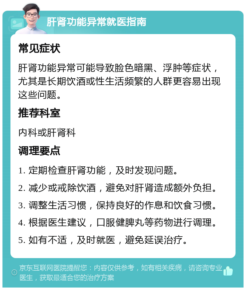 肝肾功能异常就医指南 常见症状 肝肾功能异常可能导致脸色暗黑、浮肿等症状，尤其是长期饮酒或性生活频繁的人群更容易出现这些问题。 推荐科室 内科或肝肾科 调理要点 1. 定期检查肝肾功能，及时发现问题。 2. 减少或戒除饮酒，避免对肝肾造成额外负担。 3. 调整生活习惯，保持良好的作息和饮食习惯。 4. 根据医生建议，口服健脾丸等药物进行调理。 5. 如有不适，及时就医，避免延误治疗。