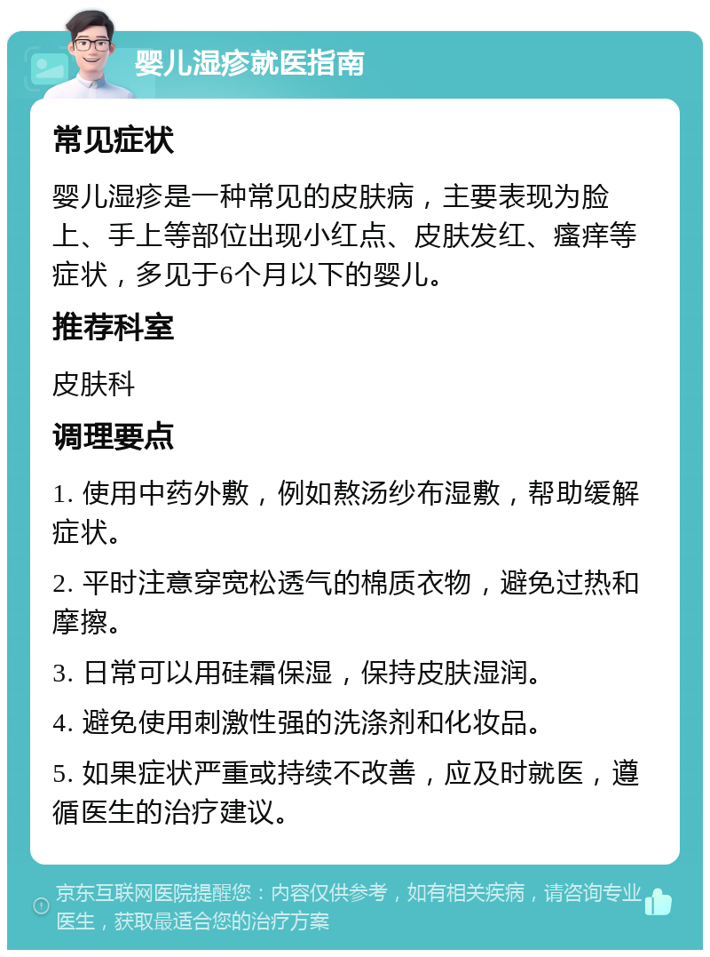 婴儿湿疹就医指南 常见症状 婴儿湿疹是一种常见的皮肤病，主要表现为脸上、手上等部位出现小红点、皮肤发红、瘙痒等症状，多见于6个月以下的婴儿。 推荐科室 皮肤科 调理要点 1. 使用中药外敷，例如熬汤纱布湿敷，帮助缓解症状。 2. 平时注意穿宽松透气的棉质衣物，避免过热和摩擦。 3. 日常可以用硅霜保湿，保持皮肤湿润。 4. 避免使用刺激性强的洗涤剂和化妆品。 5. 如果症状严重或持续不改善，应及时就医，遵循医生的治疗建议。