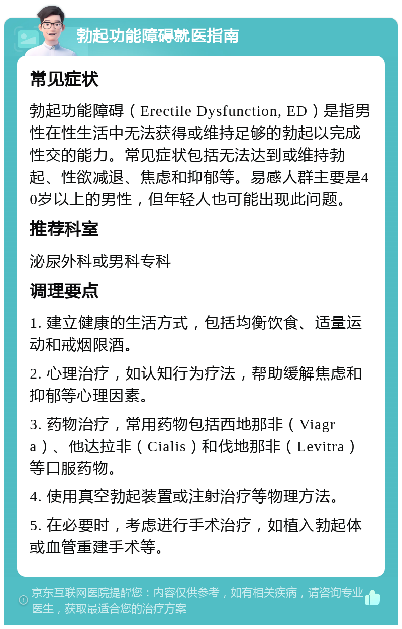 勃起功能障碍就医指南 常见症状 勃起功能障碍（Erectile Dysfunction, ED）是指男性在性生活中无法获得或维持足够的勃起以完成性交的能力。常见症状包括无法达到或维持勃起、性欲减退、焦虑和抑郁等。易感人群主要是40岁以上的男性，但年轻人也可能出现此问题。 推荐科室 泌尿外科或男科专科 调理要点 1. 建立健康的生活方式，包括均衡饮食、适量运动和戒烟限酒。 2. 心理治疗，如认知行为疗法，帮助缓解焦虑和抑郁等心理因素。 3. 药物治疗，常用药物包括西地那非（Viagra）、他达拉非（Cialis）和伐地那非（Levitra）等口服药物。 4. 使用真空勃起装置或注射治疗等物理方法。 5. 在必要时，考虑进行手术治疗，如植入勃起体或血管重建手术等。