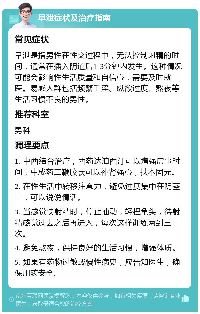 早泄症状及治疗指南 常见症状 早泄是指男性在性交过程中，无法控制射精的时间，通常在插入阴道后1-3分钟内发生。这种情况可能会影响性生活质量和自信心，需要及时就医。易感人群包括频繁手淫、纵欲过度、熬夜等生活习惯不良的男性。 推荐科室 男科 调理要点 1. 中西结合治疗，西药达泊西汀可以增强房事时间，中成药三鞭胶囊可以补肾强心，扶本固元。 2. 在性生活中转移注意力，避免过度集中在阴茎上，可以说说情话。 3. 当感觉快射精时，停止抽动，轻捏龟头，待射精感觉过去之后再进入，每次这样训练两到三次。 4. 避免熬夜，保持良好的生活习惯，增强体质。 5. 如果有药物过敏或慢性病史，应告知医生，确保用药安全。