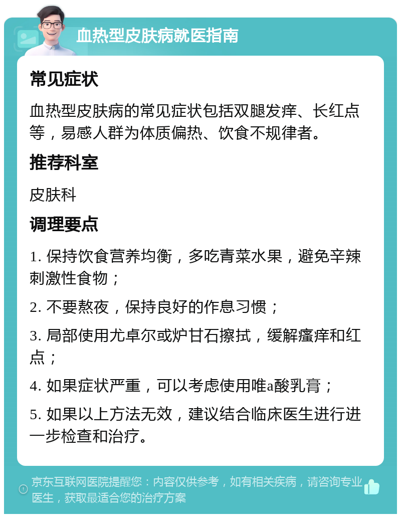 血热型皮肤病就医指南 常见症状 血热型皮肤病的常见症状包括双腿发痒、长红点等，易感人群为体质偏热、饮食不规律者。 推荐科室 皮肤科 调理要点 1. 保持饮食营养均衡，多吃青菜水果，避免辛辣刺激性食物； 2. 不要熬夜，保持良好的作息习惯； 3. 局部使用尤卓尔或炉甘石擦拭，缓解瘙痒和红点； 4. 如果症状严重，可以考虑使用唯a酸乳膏； 5. 如果以上方法无效，建议结合临床医生进行进一步检查和治疗。