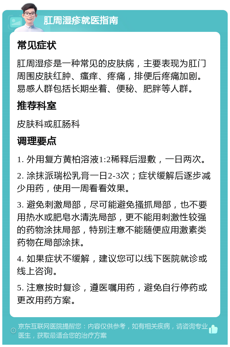 肛周湿疹就医指南 常见症状 肛周湿疹是一种常见的皮肤病，主要表现为肛门周围皮肤红肿、瘙痒、疼痛，排便后疼痛加剧。易感人群包括长期坐着、便秘、肥胖等人群。 推荐科室 皮肤科或肛肠科 调理要点 1. 外用复方黄柏溶液1:2稀释后湿敷，一日两次。 2. 涂抹派瑞松乳膏一日2-3次；症状缓解后逐步减少用药，使用一周看看效果。 3. 避免刺激局部，尽可能避免搔抓局部，也不要用热水或肥皂水清洗局部，更不能用刺激性较强的药物涂抹局部，特别注意不能随便应用激素类药物在局部涂抹。 4. 如果症状不缓解，建议您可以线下医院就诊或线上咨询。 5. 注意按时复诊，遵医嘱用药，避免自行停药或更改用药方案。