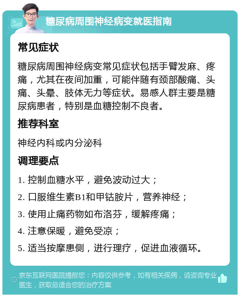 糖尿病周围神经病变就医指南 常见症状 糖尿病周围神经病变常见症状包括手臂发麻、疼痛，尤其在夜间加重，可能伴随有颈部酸痛、头痛、头晕、肢体无力等症状。易感人群主要是糖尿病患者，特别是血糖控制不良者。 推荐科室 神经内科或内分泌科 调理要点 1. 控制血糖水平，避免波动过大； 2. 口服维生素B1和甲钴胺片，营养神经； 3. 使用止痛药物如布洛芬，缓解疼痛； 4. 注意保暖，避免受凉； 5. 适当按摩患侧，进行理疗，促进血液循环。