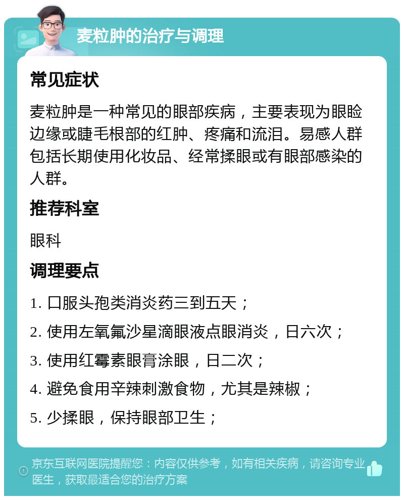 麦粒肿的治疗与调理 常见症状 麦粒肿是一种常见的眼部疾病，主要表现为眼睑边缘或睫毛根部的红肿、疼痛和流泪。易感人群包括长期使用化妆品、经常揉眼或有眼部感染的人群。 推荐科室 眼科 调理要点 1. 口服头孢类消炎药三到五天； 2. 使用左氧氟沙星滴眼液点眼消炎，日六次； 3. 使用红霉素眼膏涂眼，日二次； 4. 避免食用辛辣刺激食物，尤其是辣椒； 5. 少揉眼，保持眼部卫生；