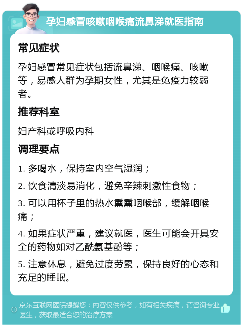 孕妇感冒咳嗽咽喉痛流鼻涕就医指南 常见症状 孕妇感冒常见症状包括流鼻涕、咽喉痛、咳嗽等，易感人群为孕期女性，尤其是免疫力较弱者。 推荐科室 妇产科或呼吸内科 调理要点 1. 多喝水，保持室内空气湿润； 2. 饮食清淡易消化，避免辛辣刺激性食物； 3. 可以用杯子里的热水熏熏咽喉部，缓解咽喉痛； 4. 如果症状严重，建议就医，医生可能会开具安全的药物如对乙酰氨基酚等； 5. 注意休息，避免过度劳累，保持良好的心态和充足的睡眠。