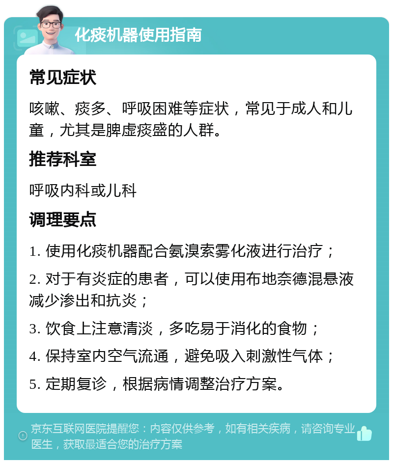 化痰机器使用指南 常见症状 咳嗽、痰多、呼吸困难等症状，常见于成人和儿童，尤其是脾虚痰盛的人群。 推荐科室 呼吸内科或儿科 调理要点 1. 使用化痰机器配合氨溴索雾化液进行治疗； 2. 对于有炎症的患者，可以使用布地奈德混悬液减少渗出和抗炎； 3. 饮食上注意清淡，多吃易于消化的食物； 4. 保持室内空气流通，避免吸入刺激性气体； 5. 定期复诊，根据病情调整治疗方案。