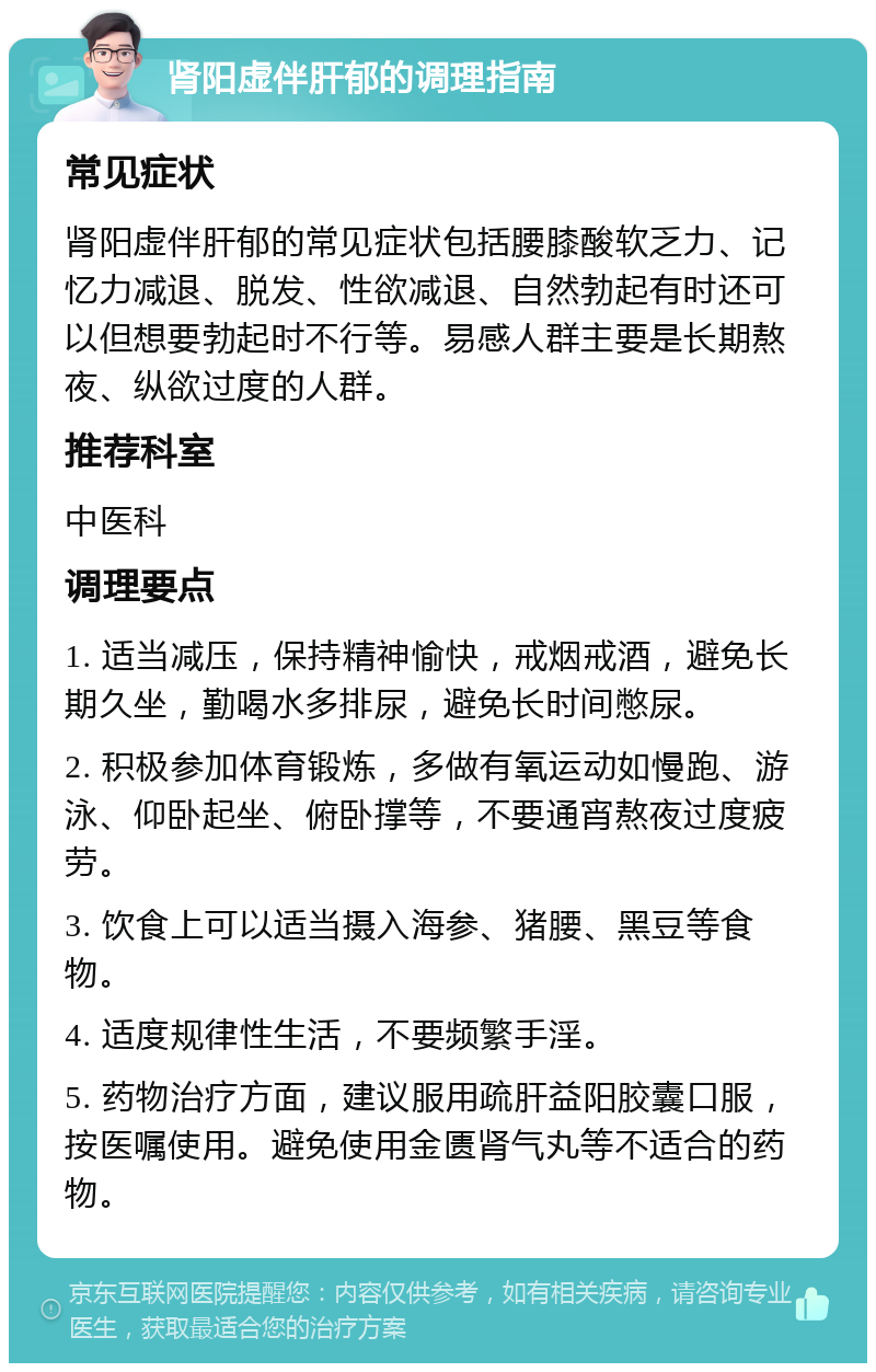 肾阳虚伴肝郁的调理指南 常见症状 肾阳虚伴肝郁的常见症状包括腰膝酸软乏力、记忆力减退、脱发、性欲减退、自然勃起有时还可以但想要勃起时不行等。易感人群主要是长期熬夜、纵欲过度的人群。 推荐科室 中医科 调理要点 1. 适当减压，保持精神愉快，戒烟戒酒，避免长期久坐，勤喝水多排尿，避免长时间憋尿。 2. 积极参加体育锻炼，多做有氧运动如慢跑、游泳、仰卧起坐、俯卧撑等，不要通宵熬夜过度疲劳。 3. 饮食上可以适当摄入海参、猪腰、黑豆等食物。 4. 适度规律性生活，不要频繁手淫。 5. 药物治疗方面，建议服用疏肝益阳胶囊口服，按医嘱使用。避免使用金匮肾气丸等不适合的药物。