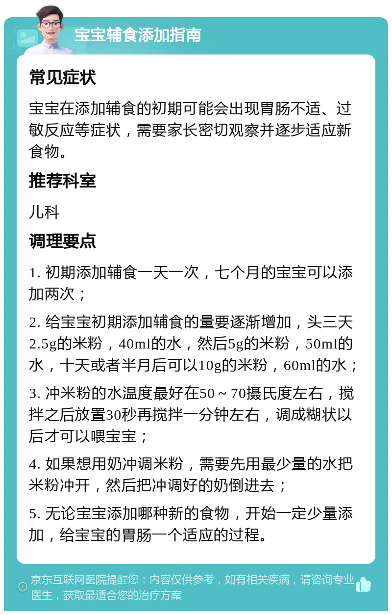 宝宝辅食添加指南 常见症状 宝宝在添加辅食的初期可能会出现胃肠不适、过敏反应等症状，需要家长密切观察并逐步适应新食物。 推荐科室 儿科 调理要点 1. 初期添加辅食一天一次，七个月的宝宝可以添加两次； 2. 给宝宝初期添加辅食的量要逐渐增加，头三天2.5g的米粉，40ml的水，然后5g的米粉，50ml的水，十天或者半月后可以10g的米粉，60ml的水； 3. 冲米粉的水温度最好在50～70摄氏度左右，搅拌之后放置30秒再搅拌一分钟左右，调成糊状以后才可以喂宝宝； 4. 如果想用奶冲调米粉，需要先用最少量的水把米粉冲开，然后把冲调好的奶倒进去； 5. 无论宝宝添加哪种新的食物，开始一定少量添加，给宝宝的胃肠一个适应的过程。