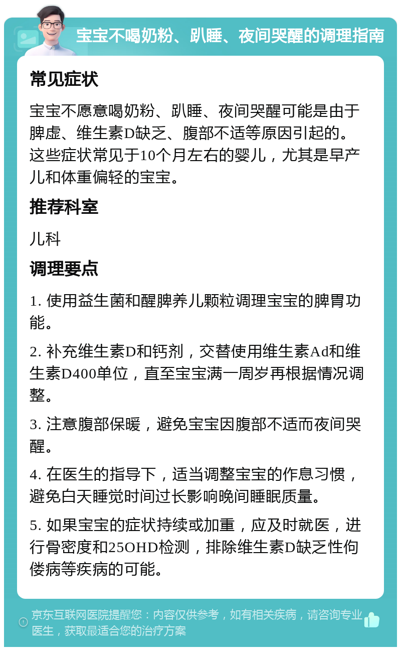 宝宝不喝奶粉、趴睡、夜间哭醒的调理指南 常见症状 宝宝不愿意喝奶粉、趴睡、夜间哭醒可能是由于脾虚、维生素D缺乏、腹部不适等原因引起的。这些症状常见于10个月左右的婴儿，尤其是早产儿和体重偏轻的宝宝。 推荐科室 儿科 调理要点 1. 使用益生菌和醒脾养儿颗粒调理宝宝的脾胃功能。 2. 补充维生素D和钙剂，交替使用维生素Ad和维生素D400单位，直至宝宝满一周岁再根据情况调整。 3. 注意腹部保暖，避免宝宝因腹部不适而夜间哭醒。 4. 在医生的指导下，适当调整宝宝的作息习惯，避免白天睡觉时间过长影响晚间睡眠质量。 5. 如果宝宝的症状持续或加重，应及时就医，进行骨密度和25OHD检测，排除维生素D缺乏性佝偻病等疾病的可能。