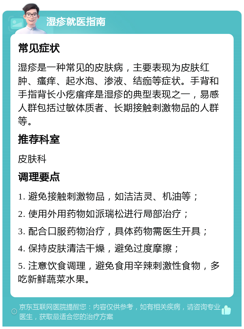 湿疹就医指南 常见症状 湿疹是一种常见的皮肤病，主要表现为皮肤红肿、瘙痒、起水泡、渗液、结痂等症状。手背和手指背长小疙瘩痒是湿疹的典型表现之一，易感人群包括过敏体质者、长期接触刺激物品的人群等。 推荐科室 皮肤科 调理要点 1. 避免接触刺激物品，如洁洁灵、机油等； 2. 使用外用药物如派瑞松进行局部治疗； 3. 配合口服药物治疗，具体药物需医生开具； 4. 保持皮肤清洁干燥，避免过度摩擦； 5. 注意饮食调理，避免食用辛辣刺激性食物，多吃新鲜蔬菜水果。