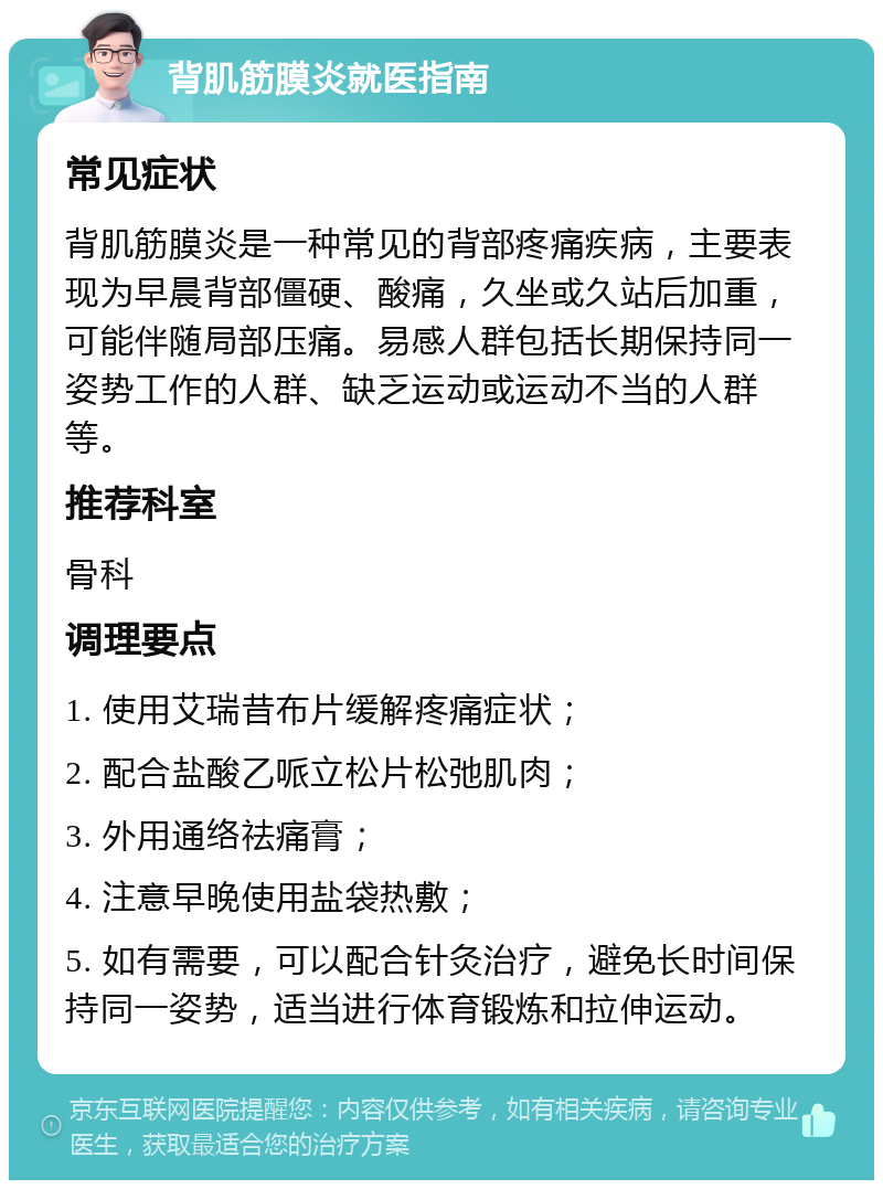 背肌筋膜炎就医指南 常见症状 背肌筋膜炎是一种常见的背部疼痛疾病，主要表现为早晨背部僵硬、酸痛，久坐或久站后加重，可能伴随局部压痛。易感人群包括长期保持同一姿势工作的人群、缺乏运动或运动不当的人群等。 推荐科室 骨科 调理要点 1. 使用艾瑞昔布片缓解疼痛症状； 2. 配合盐酸乙哌立松片松弛肌肉； 3. 外用通络祛痛膏； 4. 注意早晚使用盐袋热敷； 5. 如有需要，可以配合针灸治疗，避免长时间保持同一姿势，适当进行体育锻炼和拉伸运动。