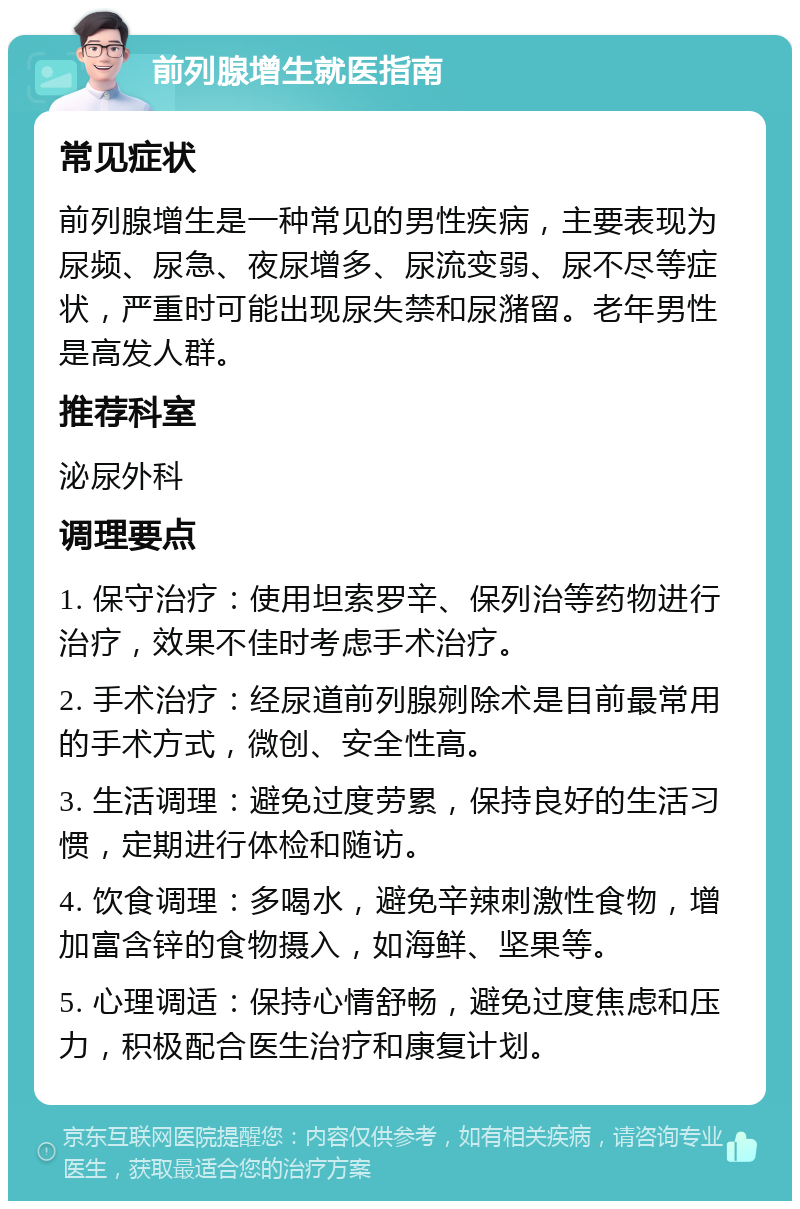 前列腺增生就医指南 常见症状 前列腺增生是一种常见的男性疾病，主要表现为尿频、尿急、夜尿增多、尿流变弱、尿不尽等症状，严重时可能出现尿失禁和尿潴留。老年男性是高发人群。 推荐科室 泌尿外科 调理要点 1. 保守治疗：使用坦索罗辛、保列治等药物进行治疗，效果不佳时考虑手术治疗。 2. 手术治疗：经尿道前列腺剜除术是目前最常用的手术方式，微创、安全性高。 3. 生活调理：避免过度劳累，保持良好的生活习惯，定期进行体检和随访。 4. 饮食调理：多喝水，避免辛辣刺激性食物，增加富含锌的食物摄入，如海鲜、坚果等。 5. 心理调适：保持心情舒畅，避免过度焦虑和压力，积极配合医生治疗和康复计划。