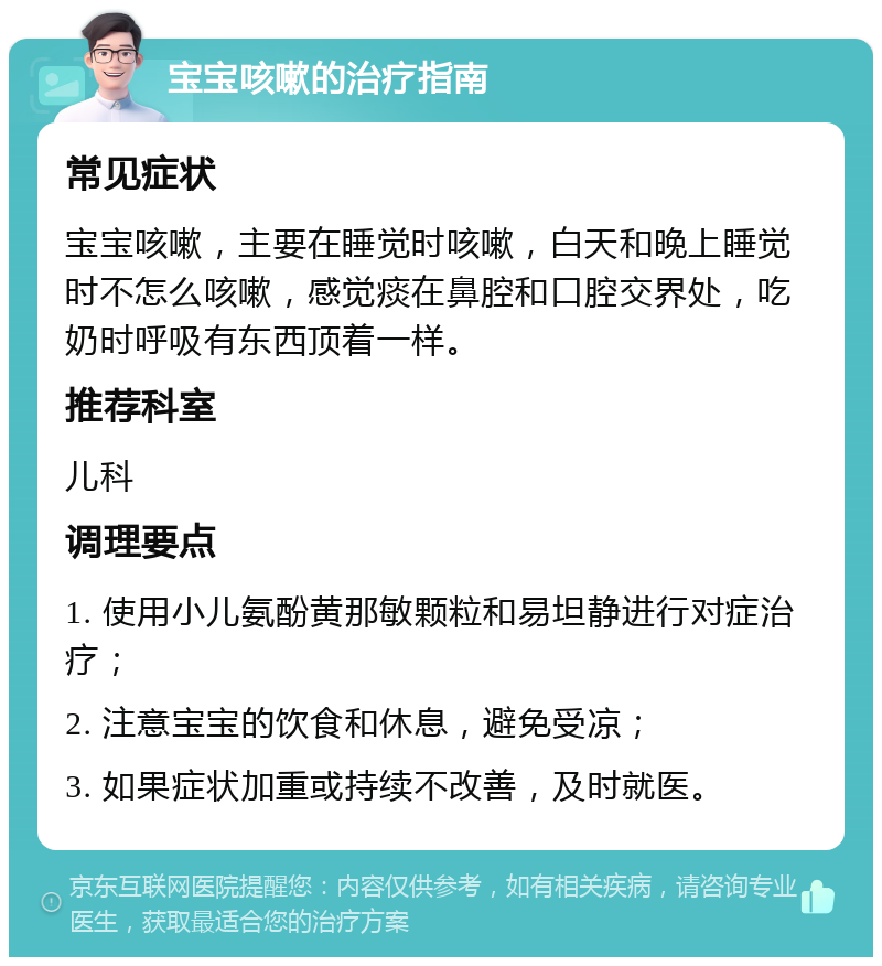 宝宝咳嗽的治疗指南 常见症状 宝宝咳嗽，主要在睡觉时咳嗽，白天和晚上睡觉时不怎么咳嗽，感觉痰在鼻腔和口腔交界处，吃奶时呼吸有东西顶着一样。 推荐科室 儿科 调理要点 1. 使用小儿氨酚黄那敏颗粒和易坦静进行对症治疗； 2. 注意宝宝的饮食和休息，避免受凉； 3. 如果症状加重或持续不改善，及时就医。