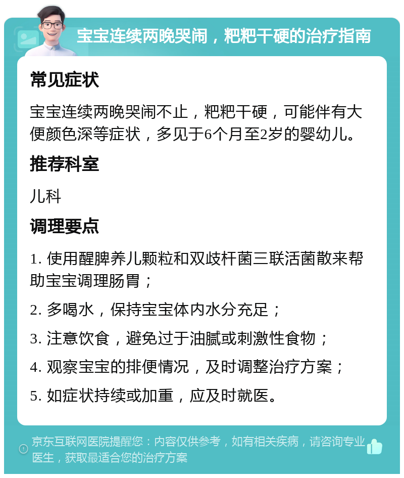 宝宝连续两晚哭闹，粑粑干硬的治疗指南 常见症状 宝宝连续两晚哭闹不止，粑粑干硬，可能伴有大便颜色深等症状，多见于6个月至2岁的婴幼儿。 推荐科室 儿科 调理要点 1. 使用醒脾养儿颗粒和双歧杆菌三联活菌散来帮助宝宝调理肠胃； 2. 多喝水，保持宝宝体内水分充足； 3. 注意饮食，避免过于油腻或刺激性食物； 4. 观察宝宝的排便情况，及时调整治疗方案； 5. 如症状持续或加重，应及时就医。