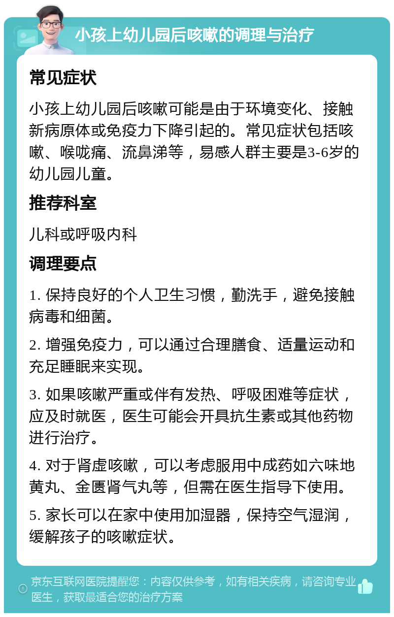 小孩上幼儿园后咳嗽的调理与治疗 常见症状 小孩上幼儿园后咳嗽可能是由于环境变化、接触新病原体或免疫力下降引起的。常见症状包括咳嗽、喉咙痛、流鼻涕等，易感人群主要是3-6岁的幼儿园儿童。 推荐科室 儿科或呼吸内科 调理要点 1. 保持良好的个人卫生习惯，勤洗手，避免接触病毒和细菌。 2. 增强免疫力，可以通过合理膳食、适量运动和充足睡眠来实现。 3. 如果咳嗽严重或伴有发热、呼吸困难等症状，应及时就医，医生可能会开具抗生素或其他药物进行治疗。 4. 对于肾虚咳嗽，可以考虑服用中成药如六味地黄丸、金匮肾气丸等，但需在医生指导下使用。 5. 家长可以在家中使用加湿器，保持空气湿润，缓解孩子的咳嗽症状。