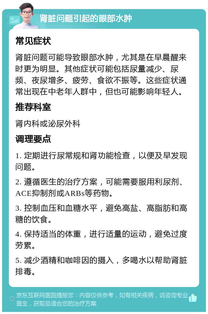 肾脏问题引起的眼部水肿 常见症状 肾脏问题可能导致眼部水肿，尤其是在早晨醒来时更为明显。其他症状可能包括尿量减少、尿频、夜尿增多、疲劳、食欲不振等。这些症状通常出现在中老年人群中，但也可能影响年轻人。 推荐科室 肾内科或泌尿外科 调理要点 1. 定期进行尿常规和肾功能检查，以便及早发现问题。 2. 遵循医生的治疗方案，可能需要服用利尿剂、ACE抑制剂或ARBs等药物。 3. 控制血压和血糖水平，避免高盐、高脂肪和高糖的饮食。 4. 保持适当的体重，进行适量的运动，避免过度劳累。 5. 减少酒精和咖啡因的摄入，多喝水以帮助肾脏排毒。