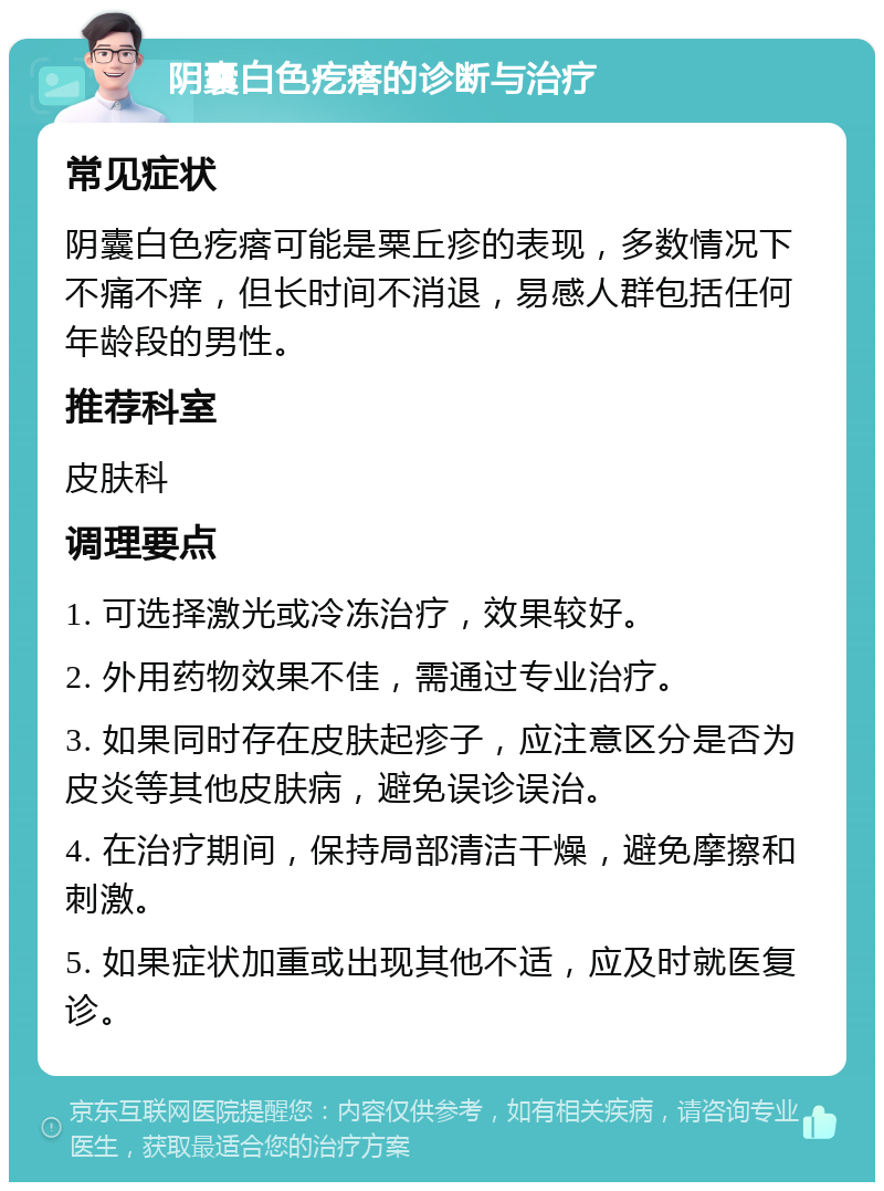 阴囊白色疙瘩的诊断与治疗 常见症状 阴囊白色疙瘩可能是粟丘疹的表现，多数情况下不痛不痒，但长时间不消退，易感人群包括任何年龄段的男性。 推荐科室 皮肤科 调理要点 1. 可选择激光或冷冻治疗，效果较好。 2. 外用药物效果不佳，需通过专业治疗。 3. 如果同时存在皮肤起疹子，应注意区分是否为皮炎等其他皮肤病，避免误诊误治。 4. 在治疗期间，保持局部清洁干燥，避免摩擦和刺激。 5. 如果症状加重或出现其他不适，应及时就医复诊。