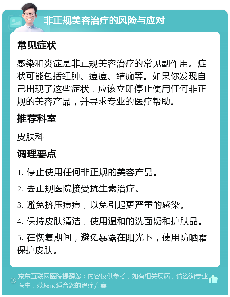 非正规美容治疗的风险与应对 常见症状 感染和炎症是非正规美容治疗的常见副作用。症状可能包括红肿、痘痘、结痂等。如果你发现自己出现了这些症状，应该立即停止使用任何非正规的美容产品，并寻求专业的医疗帮助。 推荐科室 皮肤科 调理要点 1. 停止使用任何非正规的美容产品。 2. 去正规医院接受抗生素治疗。 3. 避免挤压痘痘，以免引起更严重的感染。 4. 保持皮肤清洁，使用温和的洗面奶和护肤品。 5. 在恢复期间，避免暴露在阳光下，使用防晒霜保护皮肤。