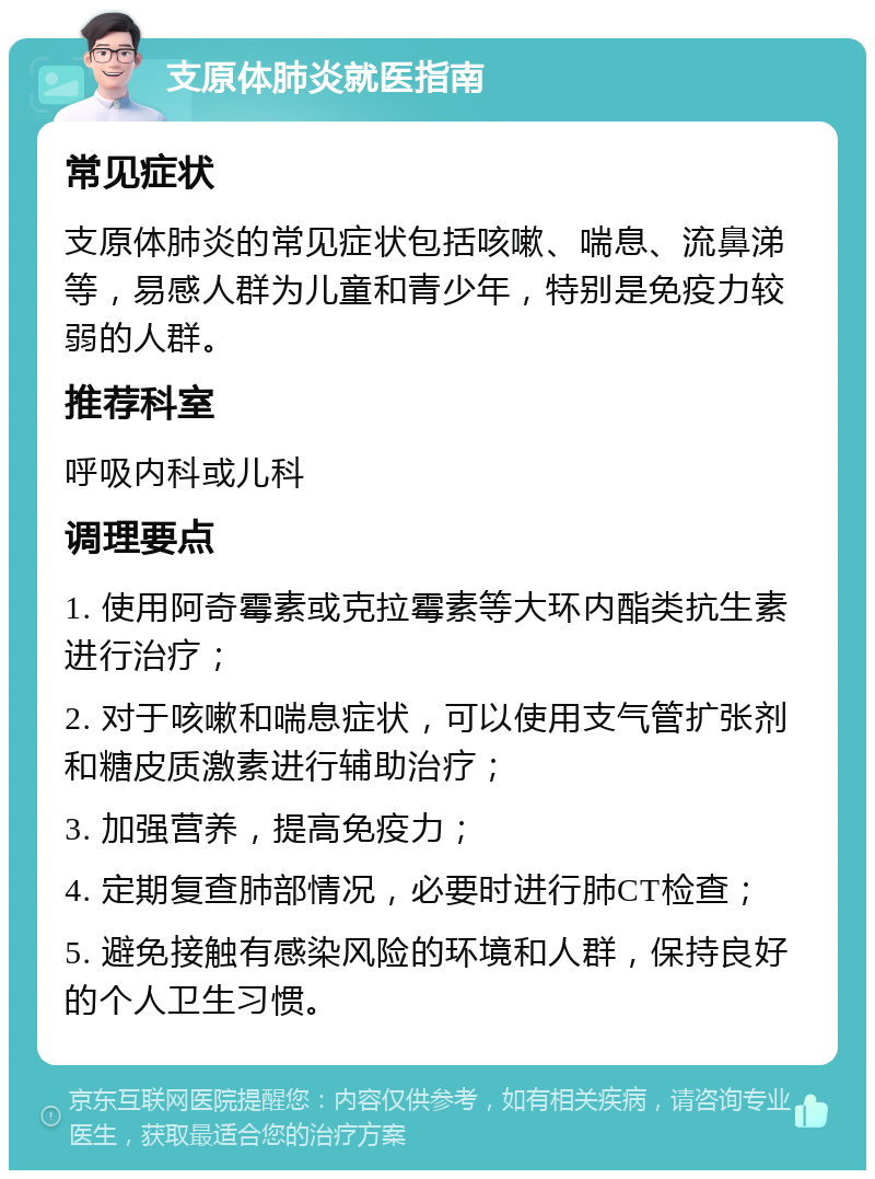 支原体肺炎就医指南 常见症状 支原体肺炎的常见症状包括咳嗽、喘息、流鼻涕等，易感人群为儿童和青少年，特别是免疫力较弱的人群。 推荐科室 呼吸内科或儿科 调理要点 1. 使用阿奇霉素或克拉霉素等大环内酯类抗生素进行治疗； 2. 对于咳嗽和喘息症状，可以使用支气管扩张剂和糖皮质激素进行辅助治疗； 3. 加强营养，提高免疫力； 4. 定期复查肺部情况，必要时进行肺CT检查； 5. 避免接触有感染风险的环境和人群，保持良好的个人卫生习惯。