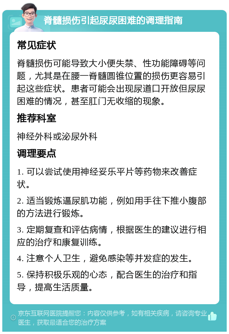 脊髓损伤引起尿尿困难的调理指南 常见症状 脊髓损伤可能导致大小便失禁、性功能障碍等问题，尤其是在腰一脊髓圆锥位置的损伤更容易引起这些症状。患者可能会出现尿道口开放但尿尿困难的情况，甚至肛门无收缩的现象。 推荐科室 神经外科或泌尿外科 调理要点 1. 可以尝试使用神经妥乐平片等药物来改善症状。 2. 适当锻炼逼尿肌功能，例如用手往下推小腹部的方法进行锻炼。 3. 定期复查和评估病情，根据医生的建议进行相应的治疗和康复训练。 4. 注意个人卫生，避免感染等并发症的发生。 5. 保持积极乐观的心态，配合医生的治疗和指导，提高生活质量。