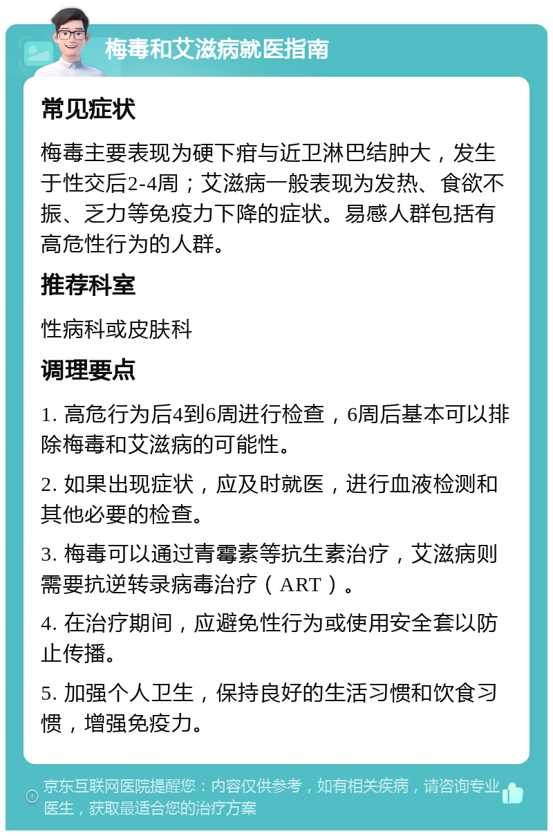 梅毒和艾滋病就医指南 常见症状 梅毒主要表现为硬下疳与近卫淋巴结肿大，发生于性交后2-4周；艾滋病一般表现为发热、食欲不振、乏力等免疫力下降的症状。易感人群包括有高危性行为的人群。 推荐科室 性病科或皮肤科 调理要点 1. 高危行为后4到6周进行检查，6周后基本可以排除梅毒和艾滋病的可能性。 2. 如果出现症状，应及时就医，进行血液检测和其他必要的检查。 3. 梅毒可以通过青霉素等抗生素治疗，艾滋病则需要抗逆转录病毒治疗（ART）。 4. 在治疗期间，应避免性行为或使用安全套以防止传播。 5. 加强个人卫生，保持良好的生活习惯和饮食习惯，增强免疫力。