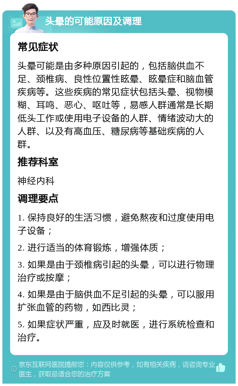 头晕的可能原因及调理 常见症状 头晕可能是由多种原因引起的，包括脑供血不足、颈椎病、良性位置性眩晕、眩晕症和脑血管疾病等。这些疾病的常见症状包括头晕、视物模糊、耳鸣、恶心、呕吐等，易感人群通常是长期低头工作或使用电子设备的人群、情绪波动大的人群、以及有高血压、糖尿病等基础疾病的人群。 推荐科室 神经内科 调理要点 1. 保持良好的生活习惯，避免熬夜和过度使用电子设备； 2. 进行适当的体育锻炼，增强体质； 3. 如果是由于颈椎病引起的头晕，可以进行物理治疗或按摩； 4. 如果是由于脑供血不足引起的头晕，可以服用扩张血管的药物，如西比灵； 5. 如果症状严重，应及时就医，进行系统检查和治疗。