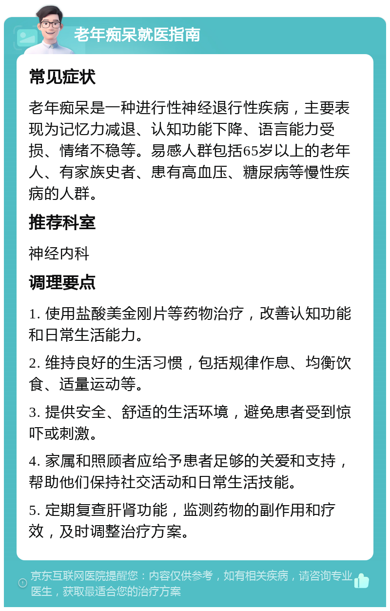 老年痴呆就医指南 常见症状 老年痴呆是一种进行性神经退行性疾病，主要表现为记忆力减退、认知功能下降、语言能力受损、情绪不稳等。易感人群包括65岁以上的老年人、有家族史者、患有高血压、糖尿病等慢性疾病的人群。 推荐科室 神经内科 调理要点 1. 使用盐酸美金刚片等药物治疗，改善认知功能和日常生活能力。 2. 维持良好的生活习惯，包括规律作息、均衡饮食、适量运动等。 3. 提供安全、舒适的生活环境，避免患者受到惊吓或刺激。 4. 家属和照顾者应给予患者足够的关爱和支持，帮助他们保持社交活动和日常生活技能。 5. 定期复查肝肾功能，监测药物的副作用和疗效，及时调整治疗方案。