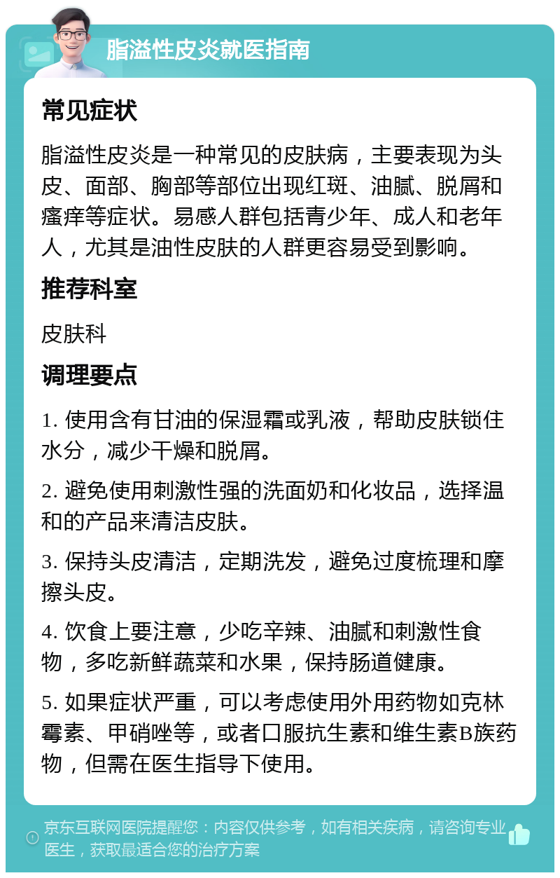 脂溢性皮炎就医指南 常见症状 脂溢性皮炎是一种常见的皮肤病，主要表现为头皮、面部、胸部等部位出现红斑、油腻、脱屑和瘙痒等症状。易感人群包括青少年、成人和老年人，尤其是油性皮肤的人群更容易受到影响。 推荐科室 皮肤科 调理要点 1. 使用含有甘油的保湿霜或乳液，帮助皮肤锁住水分，减少干燥和脱屑。 2. 避免使用刺激性强的洗面奶和化妆品，选择温和的产品来清洁皮肤。 3. 保持头皮清洁，定期洗发，避免过度梳理和摩擦头皮。 4. 饮食上要注意，少吃辛辣、油腻和刺激性食物，多吃新鲜蔬菜和水果，保持肠道健康。 5. 如果症状严重，可以考虑使用外用药物如克林霉素、甲硝唑等，或者口服抗生素和维生素B族药物，但需在医生指导下使用。