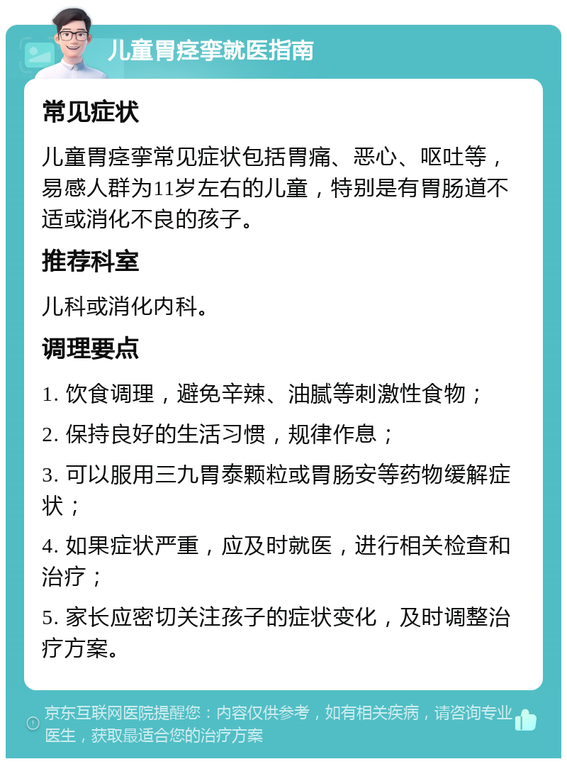 儿童胃痉挛就医指南 常见症状 儿童胃痉挛常见症状包括胃痛、恶心、呕吐等，易感人群为11岁左右的儿童，特别是有胃肠道不适或消化不良的孩子。 推荐科室 儿科或消化内科。 调理要点 1. 饮食调理，避免辛辣、油腻等刺激性食物； 2. 保持良好的生活习惯，规律作息； 3. 可以服用三九胃泰颗粒或胃肠安等药物缓解症状； 4. 如果症状严重，应及时就医，进行相关检查和治疗； 5. 家长应密切关注孩子的症状变化，及时调整治疗方案。