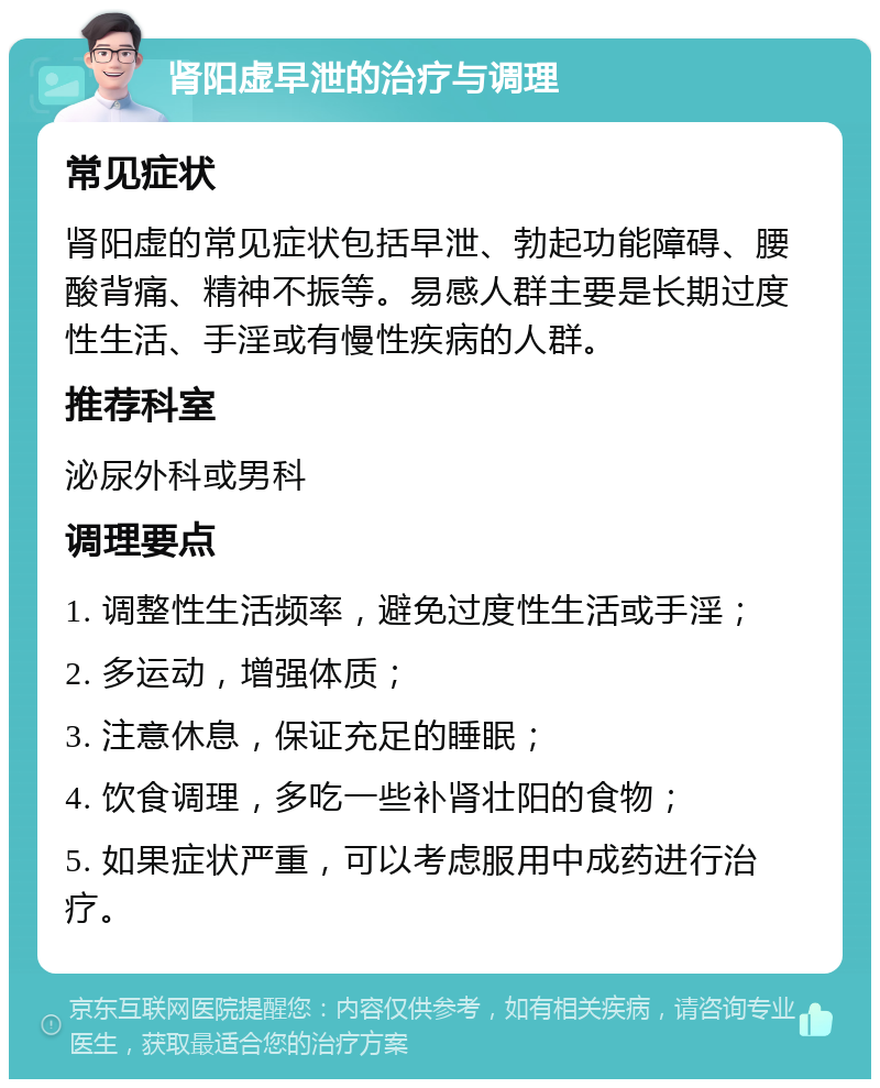 肾阳虚早泄的治疗与调理 常见症状 肾阳虚的常见症状包括早泄、勃起功能障碍、腰酸背痛、精神不振等。易感人群主要是长期过度性生活、手淫或有慢性疾病的人群。 推荐科室 泌尿外科或男科 调理要点 1. 调整性生活频率，避免过度性生活或手淫； 2. 多运动，增强体质； 3. 注意休息，保证充足的睡眠； 4. 饮食调理，多吃一些补肾壮阳的食物； 5. 如果症状严重，可以考虑服用中成药进行治疗。