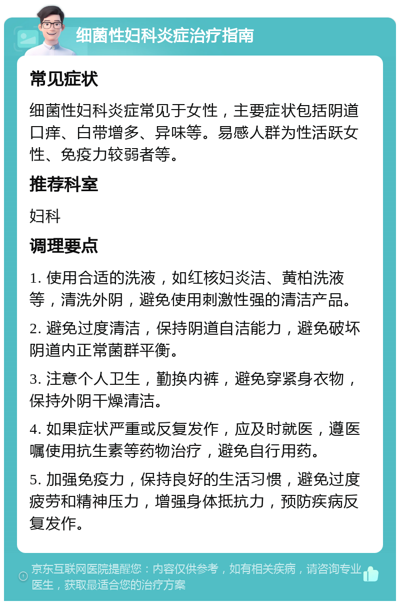 细菌性妇科炎症治疗指南 常见症状 细菌性妇科炎症常见于女性，主要症状包括阴道口痒、白带增多、异味等。易感人群为性活跃女性、免疫力较弱者等。 推荐科室 妇科 调理要点 1. 使用合适的洗液，如红核妇炎洁、黄柏洗液等，清洗外阴，避免使用刺激性强的清洁产品。 2. 避免过度清洁，保持阴道自洁能力，避免破坏阴道内正常菌群平衡。 3. 注意个人卫生，勤换内裤，避免穿紧身衣物，保持外阴干燥清洁。 4. 如果症状严重或反复发作，应及时就医，遵医嘱使用抗生素等药物治疗，避免自行用药。 5. 加强免疫力，保持良好的生活习惯，避免过度疲劳和精神压力，增强身体抵抗力，预防疾病反复发作。