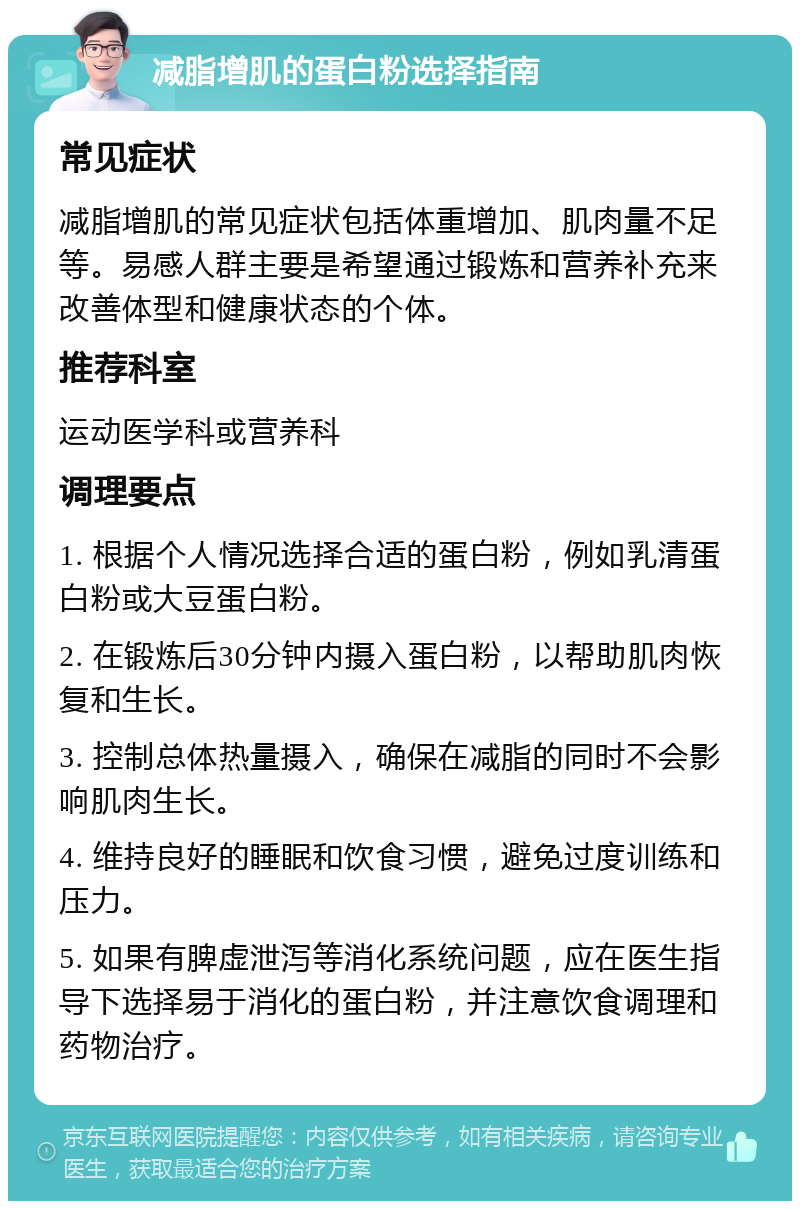 减脂增肌的蛋白粉选择指南 常见症状 减脂增肌的常见症状包括体重增加、肌肉量不足等。易感人群主要是希望通过锻炼和营养补充来改善体型和健康状态的个体。 推荐科室 运动医学科或营养科 调理要点 1. 根据个人情况选择合适的蛋白粉，例如乳清蛋白粉或大豆蛋白粉。 2. 在锻炼后30分钟内摄入蛋白粉，以帮助肌肉恢复和生长。 3. 控制总体热量摄入，确保在减脂的同时不会影响肌肉生长。 4. 维持良好的睡眠和饮食习惯，避免过度训练和压力。 5. 如果有脾虚泄泻等消化系统问题，应在医生指导下选择易于消化的蛋白粉，并注意饮食调理和药物治疗。