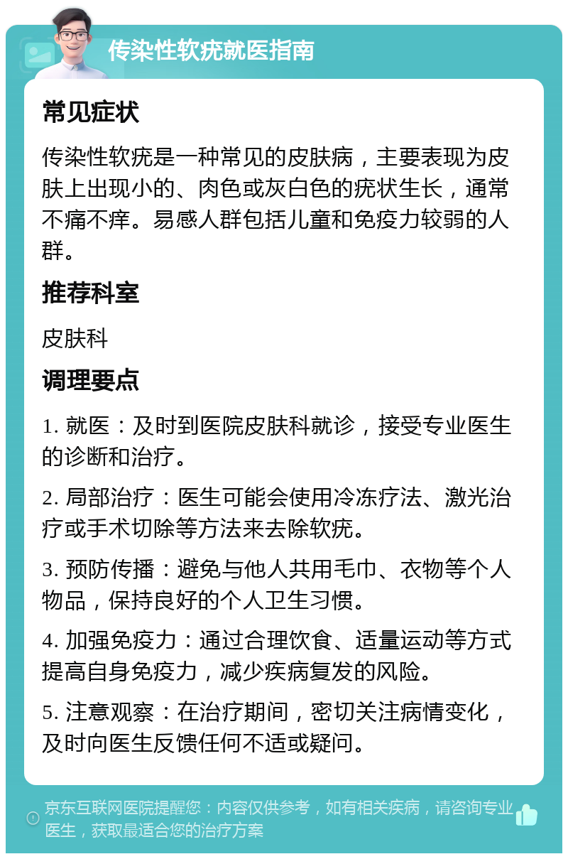 传染性软疣就医指南 常见症状 传染性软疣是一种常见的皮肤病，主要表现为皮肤上出现小的、肉色或灰白色的疣状生长，通常不痛不痒。易感人群包括儿童和免疫力较弱的人群。 推荐科室 皮肤科 调理要点 1. 就医：及时到医院皮肤科就诊，接受专业医生的诊断和治疗。 2. 局部治疗：医生可能会使用冷冻疗法、激光治疗或手术切除等方法来去除软疣。 3. 预防传播：避免与他人共用毛巾、衣物等个人物品，保持良好的个人卫生习惯。 4. 加强免疫力：通过合理饮食、适量运动等方式提高自身免疫力，减少疾病复发的风险。 5. 注意观察：在治疗期间，密切关注病情变化，及时向医生反馈任何不适或疑问。