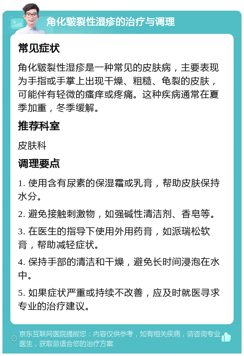 角化皲裂性湿疹的治疗与调理 常见症状 角化皲裂性湿疹是一种常见的皮肤病，主要表现为手指或手掌上出现干燥、粗糙、龟裂的皮肤，可能伴有轻微的瘙痒或疼痛。这种疾病通常在夏季加重，冬季缓解。 推荐科室 皮肤科 调理要点 1. 使用含有尿素的保湿霜或乳膏，帮助皮肤保持水分。 2. 避免接触刺激物，如强碱性清洁剂、香皂等。 3. 在医生的指导下使用外用药膏，如派瑞松软膏，帮助减轻症状。 4. 保持手部的清洁和干燥，避免长时间浸泡在水中。 5. 如果症状严重或持续不改善，应及时就医寻求专业的治疗建议。