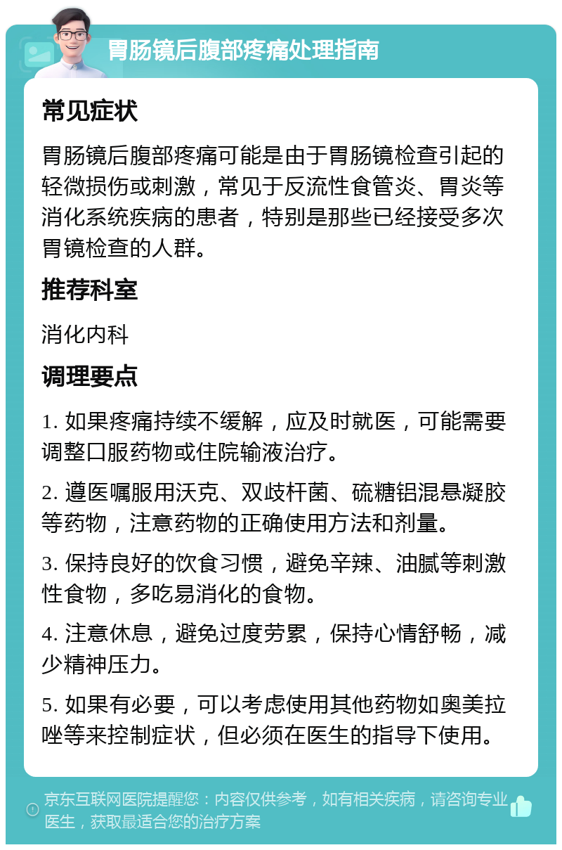 胃肠镜后腹部疼痛处理指南 常见症状 胃肠镜后腹部疼痛可能是由于胃肠镜检查引起的轻微损伤或刺激，常见于反流性食管炎、胃炎等消化系统疾病的患者，特别是那些已经接受多次胃镜检查的人群。 推荐科室 消化内科 调理要点 1. 如果疼痛持续不缓解，应及时就医，可能需要调整口服药物或住院输液治疗。 2. 遵医嘱服用沃克、双歧杆菌、硫糖铝混悬凝胶等药物，注意药物的正确使用方法和剂量。 3. 保持良好的饮食习惯，避免辛辣、油腻等刺激性食物，多吃易消化的食物。 4. 注意休息，避免过度劳累，保持心情舒畅，减少精神压力。 5. 如果有必要，可以考虑使用其他药物如奥美拉唑等来控制症状，但必须在医生的指导下使用。