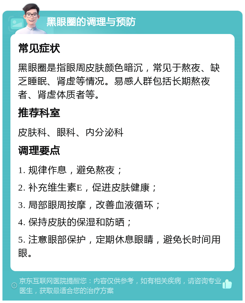 黑眼圈的调理与预防 常见症状 黑眼圈是指眼周皮肤颜色暗沉，常见于熬夜、缺乏睡眠、肾虚等情况。易感人群包括长期熬夜者、肾虚体质者等。 推荐科室 皮肤科、眼科、内分泌科 调理要点 1. 规律作息，避免熬夜； 2. 补充维生素E，促进皮肤健康； 3. 局部眼周按摩，改善血液循环； 4. 保持皮肤的保湿和防晒； 5. 注意眼部保护，定期休息眼睛，避免长时间用眼。