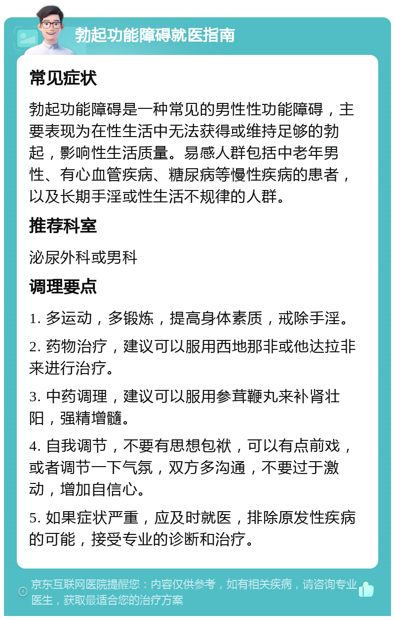 勃起功能障碍就医指南 常见症状 勃起功能障碍是一种常见的男性性功能障碍，主要表现为在性生活中无法获得或维持足够的勃起，影响性生活质量。易感人群包括中老年男性、有心血管疾病、糖尿病等慢性疾病的患者，以及长期手淫或性生活不规律的人群。 推荐科室 泌尿外科或男科 调理要点 1. 多运动，多锻炼，提高身体素质，戒除手淫。 2. 药物治疗，建议可以服用西地那非或他达拉非来进行治疗。 3. 中药调理，建议可以服用参茸鞭丸来补肾壮阳，强精增髓。 4. 自我调节，不要有思想包袱，可以有点前戏，或者调节一下气氛，双方多沟通，不要过于激动，增加自信心。 5. 如果症状严重，应及时就医，排除原发性疾病的可能，接受专业的诊断和治疗。