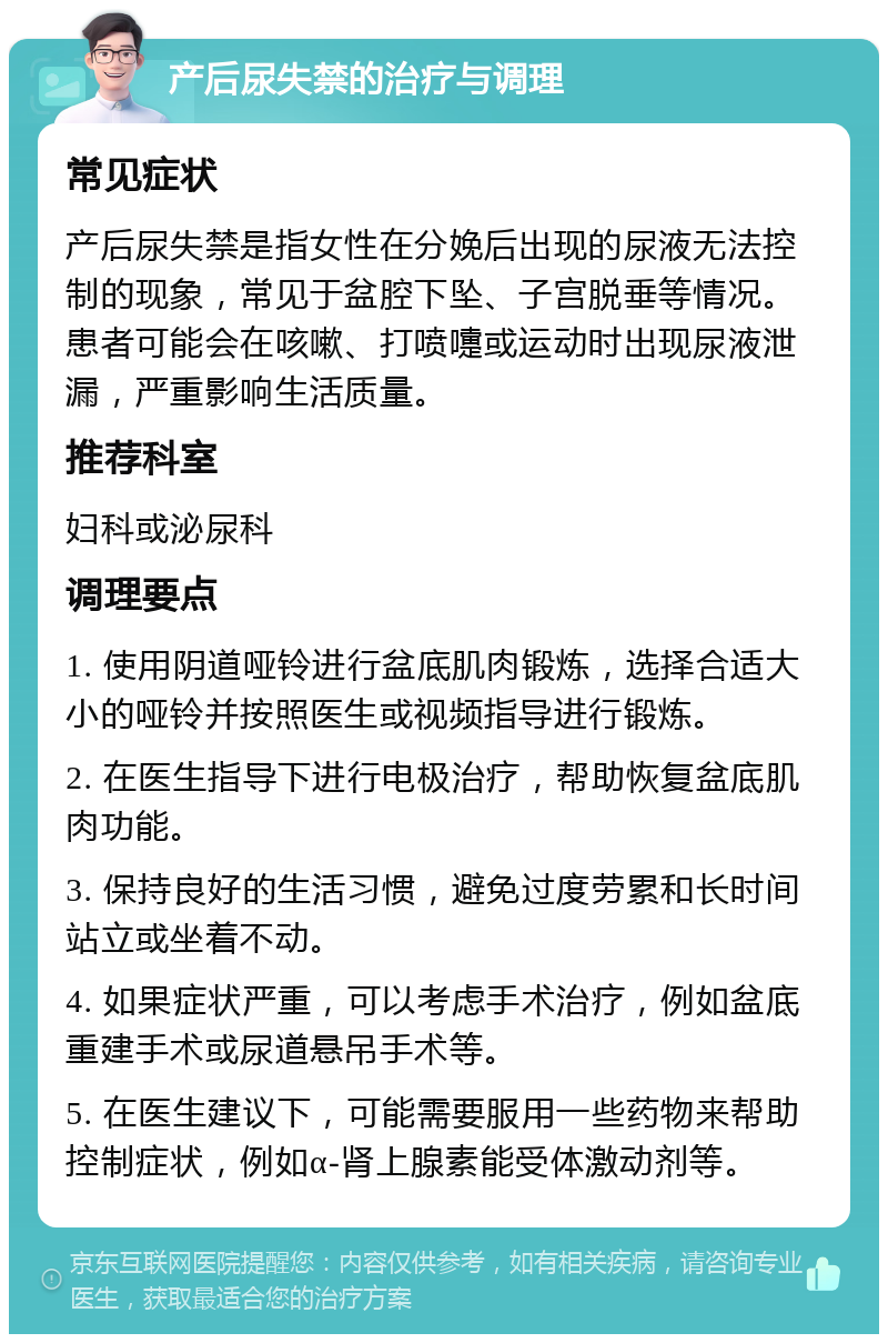 产后尿失禁的治疗与调理 常见症状 产后尿失禁是指女性在分娩后出现的尿液无法控制的现象，常见于盆腔下坠、子宫脱垂等情况。患者可能会在咳嗽、打喷嚏或运动时出现尿液泄漏，严重影响生活质量。 推荐科室 妇科或泌尿科 调理要点 1. 使用阴道哑铃进行盆底肌肉锻炼，选择合适大小的哑铃并按照医生或视频指导进行锻炼。 2. 在医生指导下进行电极治疗，帮助恢复盆底肌肉功能。 3. 保持良好的生活习惯，避免过度劳累和长时间站立或坐着不动。 4. 如果症状严重，可以考虑手术治疗，例如盆底重建手术或尿道悬吊手术等。 5. 在医生建议下，可能需要服用一些药物来帮助控制症状，例如α-肾上腺素能受体激动剂等。