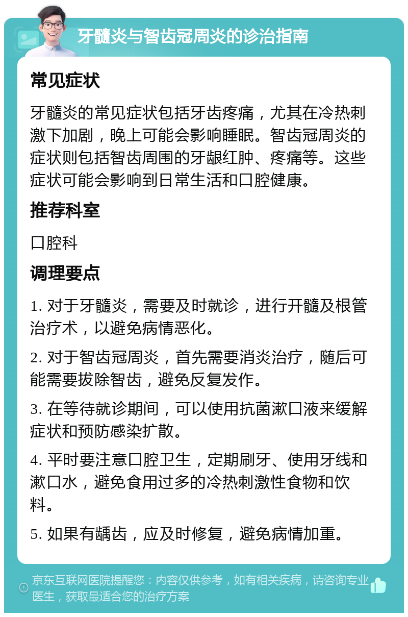 牙髓炎与智齿冠周炎的诊治指南 常见症状 牙髓炎的常见症状包括牙齿疼痛，尤其在冷热刺激下加剧，晚上可能会影响睡眠。智齿冠周炎的症状则包括智齿周围的牙龈红肿、疼痛等。这些症状可能会影响到日常生活和口腔健康。 推荐科室 口腔科 调理要点 1. 对于牙髓炎，需要及时就诊，进行开髓及根管治疗术，以避免病情恶化。 2. 对于智齿冠周炎，首先需要消炎治疗，随后可能需要拔除智齿，避免反复发作。 3. 在等待就诊期间，可以使用抗菌漱口液来缓解症状和预防感染扩散。 4. 平时要注意口腔卫生，定期刷牙、使用牙线和漱口水，避免食用过多的冷热刺激性食物和饮料。 5. 如果有龋齿，应及时修复，避免病情加重。