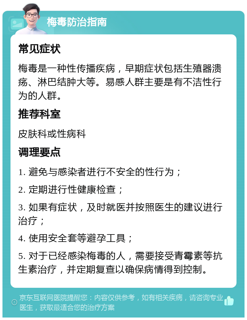 梅毒防治指南 常见症状 梅毒是一种性传播疾病，早期症状包括生殖器溃疡、淋巴结肿大等。易感人群主要是有不洁性行为的人群。 推荐科室 皮肤科或性病科 调理要点 1. 避免与感染者进行不安全的性行为； 2. 定期进行性健康检查； 3. 如果有症状，及时就医并按照医生的建议进行治疗； 4. 使用安全套等避孕工具； 5. 对于已经感染梅毒的人，需要接受青霉素等抗生素治疗，并定期复查以确保病情得到控制。