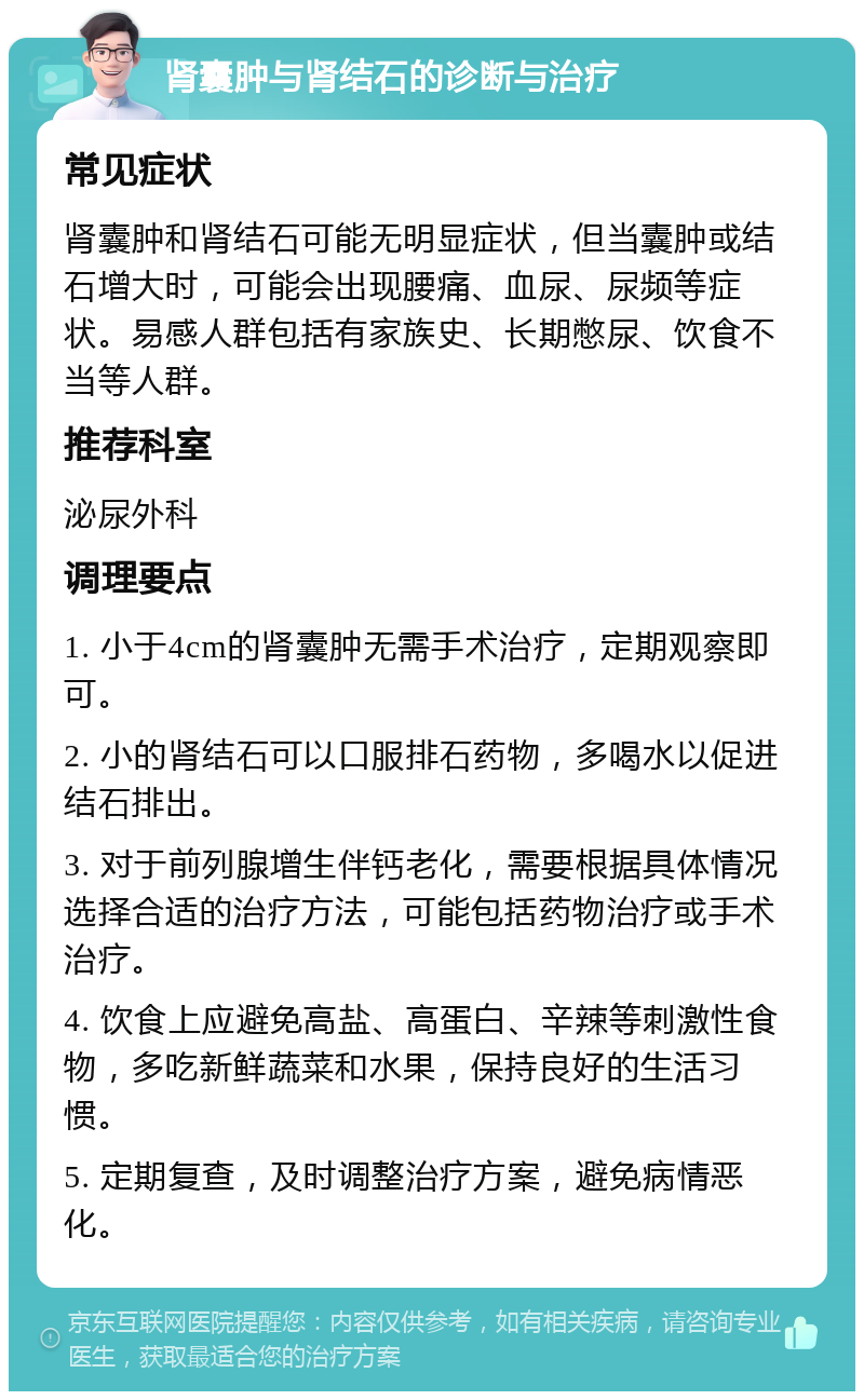 肾囊肿与肾结石的诊断与治疗 常见症状 肾囊肿和肾结石可能无明显症状，但当囊肿或结石增大时，可能会出现腰痛、血尿、尿频等症状。易感人群包括有家族史、长期憋尿、饮食不当等人群。 推荐科室 泌尿外科 调理要点 1. 小于4cm的肾囊肿无需手术治疗，定期观察即可。 2. 小的肾结石可以口服排石药物，多喝水以促进结石排出。 3. 对于前列腺增生伴钙老化，需要根据具体情况选择合适的治疗方法，可能包括药物治疗或手术治疗。 4. 饮食上应避免高盐、高蛋白、辛辣等刺激性食物，多吃新鲜蔬菜和水果，保持良好的生活习惯。 5. 定期复查，及时调整治疗方案，避免病情恶化。