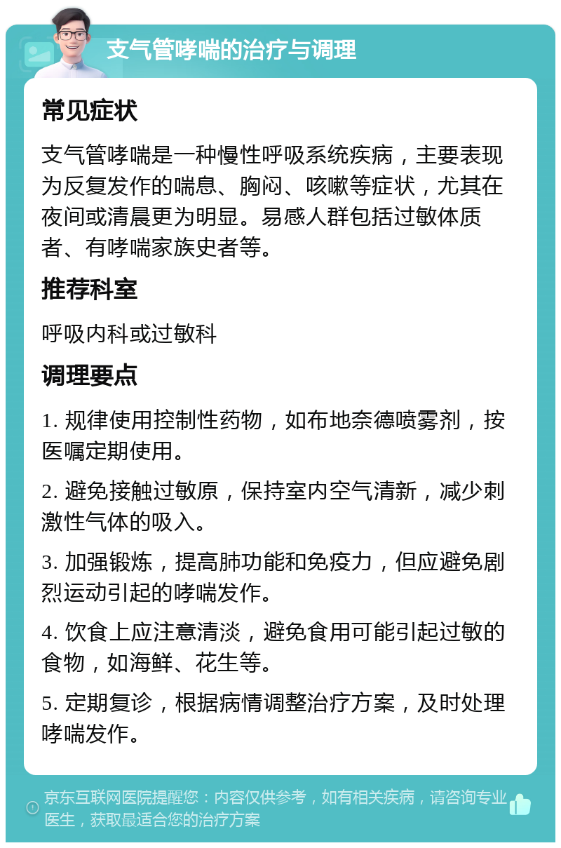 支气管哮喘的治疗与调理 常见症状 支气管哮喘是一种慢性呼吸系统疾病，主要表现为反复发作的喘息、胸闷、咳嗽等症状，尤其在夜间或清晨更为明显。易感人群包括过敏体质者、有哮喘家族史者等。 推荐科室 呼吸内科或过敏科 调理要点 1. 规律使用控制性药物，如布地奈德喷雾剂，按医嘱定期使用。 2. 避免接触过敏原，保持室内空气清新，减少刺激性气体的吸入。 3. 加强锻炼，提高肺功能和免疫力，但应避免剧烈运动引起的哮喘发作。 4. 饮食上应注意清淡，避免食用可能引起过敏的食物，如海鲜、花生等。 5. 定期复诊，根据病情调整治疗方案，及时处理哮喘发作。