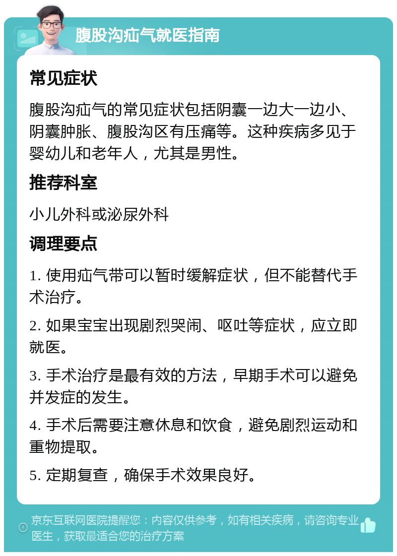 腹股沟疝气就医指南 常见症状 腹股沟疝气的常见症状包括阴囊一边大一边小、阴囊肿胀、腹股沟区有压痛等。这种疾病多见于婴幼儿和老年人，尤其是男性。 推荐科室 小儿外科或泌尿外科 调理要点 1. 使用疝气带可以暂时缓解症状，但不能替代手术治疗。 2. 如果宝宝出现剧烈哭闹、呕吐等症状，应立即就医。 3. 手术治疗是最有效的方法，早期手术可以避免并发症的发生。 4. 手术后需要注意休息和饮食，避免剧烈运动和重物提取。 5. 定期复查，确保手术效果良好。