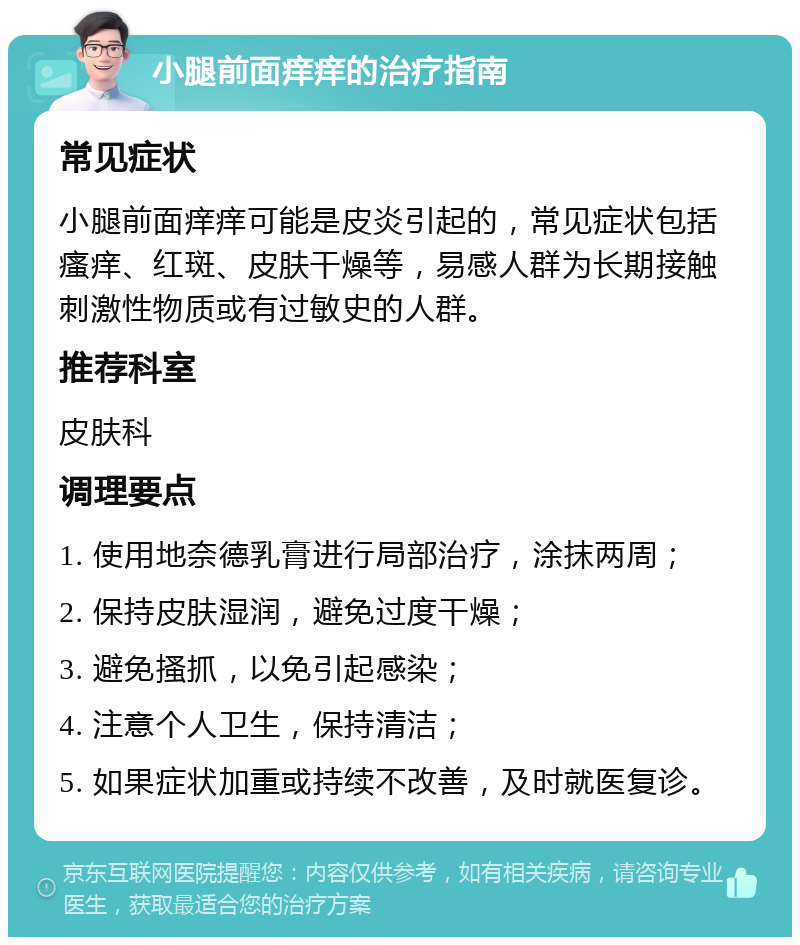 小腿前面痒痒的治疗指南 常见症状 小腿前面痒痒可能是皮炎引起的，常见症状包括瘙痒、红斑、皮肤干燥等，易感人群为长期接触刺激性物质或有过敏史的人群。 推荐科室 皮肤科 调理要点 1. 使用地奈德乳膏进行局部治疗，涂抹两周； 2. 保持皮肤湿润，避免过度干燥； 3. 避免搔抓，以免引起感染； 4. 注意个人卫生，保持清洁； 5. 如果症状加重或持续不改善，及时就医复诊。