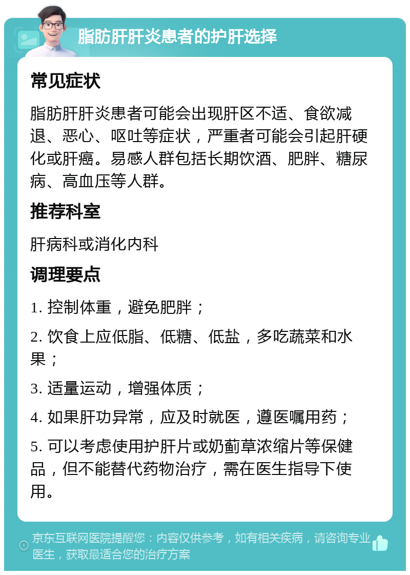 脂肪肝肝炎患者的护肝选择 常见症状 脂肪肝肝炎患者可能会出现肝区不适、食欲减退、恶心、呕吐等症状，严重者可能会引起肝硬化或肝癌。易感人群包括长期饮酒、肥胖、糖尿病、高血压等人群。 推荐科室 肝病科或消化内科 调理要点 1. 控制体重，避免肥胖； 2. 饮食上应低脂、低糖、低盐，多吃蔬菜和水果； 3. 适量运动，增强体质； 4. 如果肝功异常，应及时就医，遵医嘱用药； 5. 可以考虑使用护肝片或奶蓟草浓缩片等保健品，但不能替代药物治疗，需在医生指导下使用。