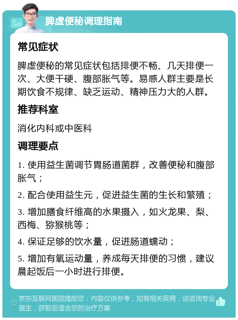 脾虚便秘调理指南 常见症状 脾虚便秘的常见症状包括排便不畅、几天排便一次、大便干硬、腹部胀气等。易感人群主要是长期饮食不规律、缺乏运动、精神压力大的人群。 推荐科室 消化内科或中医科 调理要点 1. 使用益生菌调节胃肠道菌群，改善便秘和腹部胀气； 2. 配合使用益生元，促进益生菌的生长和繁殖； 3. 增加膳食纤维高的水果摄入，如火龙果、梨、西梅、猕猴桃等； 4. 保证足够的饮水量，促进肠道蠕动； 5. 增加有氧运动量，养成每天排便的习惯，建议晨起饭后一小时进行排便。