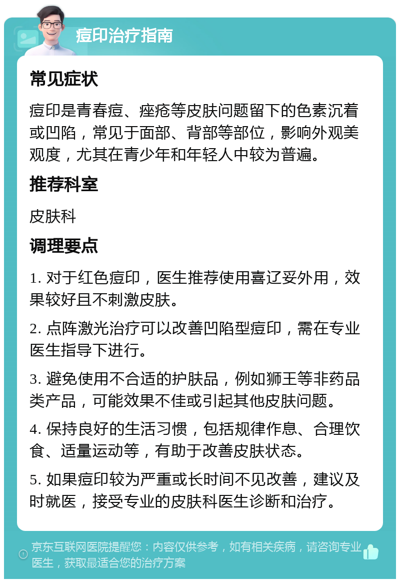 痘印治疗指南 常见症状 痘印是青春痘、痤疮等皮肤问题留下的色素沉着或凹陷，常见于面部、背部等部位，影响外观美观度，尤其在青少年和年轻人中较为普遍。 推荐科室 皮肤科 调理要点 1. 对于红色痘印，医生推荐使用喜辽妥外用，效果较好且不刺激皮肤。 2. 点阵激光治疗可以改善凹陷型痘印，需在专业医生指导下进行。 3. 避免使用不合适的护肤品，例如狮王等非药品类产品，可能效果不佳或引起其他皮肤问题。 4. 保持良好的生活习惯，包括规律作息、合理饮食、适量运动等，有助于改善皮肤状态。 5. 如果痘印较为严重或长时间不见改善，建议及时就医，接受专业的皮肤科医生诊断和治疗。