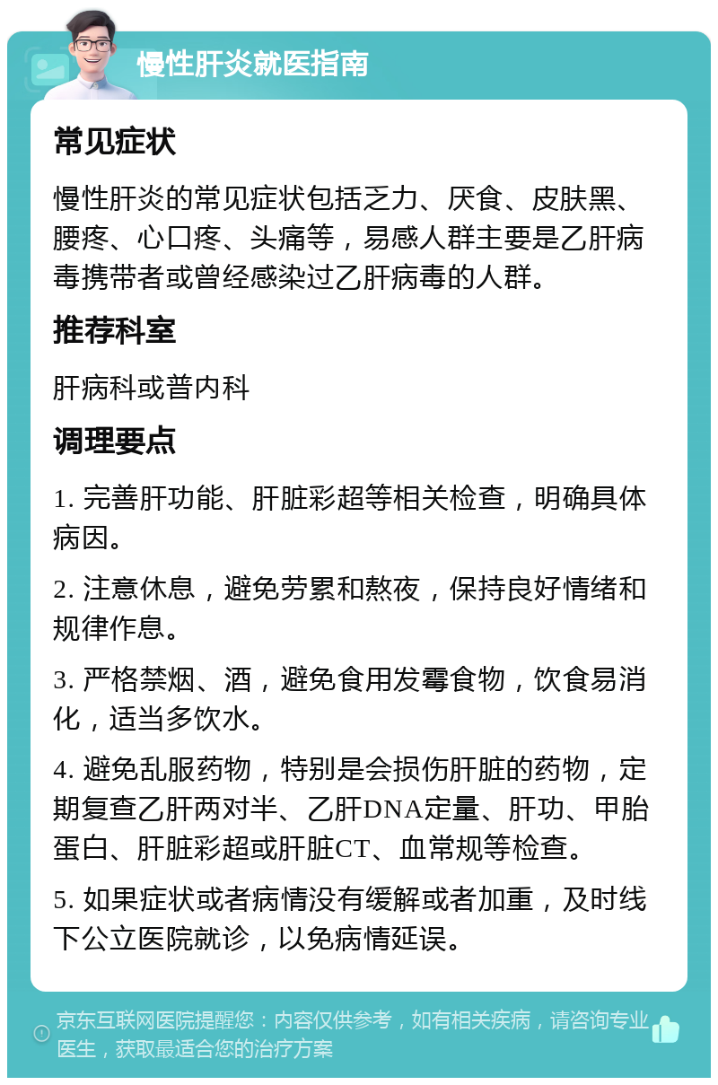 慢性肝炎就医指南 常见症状 慢性肝炎的常见症状包括乏力、厌食、皮肤黑、腰疼、心口疼、头痛等，易感人群主要是乙肝病毒携带者或曾经感染过乙肝病毒的人群。 推荐科室 肝病科或普内科 调理要点 1. 完善肝功能、肝脏彩超等相关检查，明确具体病因。 2. 注意休息，避免劳累和熬夜，保持良好情绪和规律作息。 3. 严格禁烟、酒，避免食用发霉食物，饮食易消化，适当多饮水。 4. 避免乱服药物，特别是会损伤肝脏的药物，定期复查乙肝两对半、乙肝DNA定量、肝功、甲胎蛋白、肝脏彩超或肝脏CT、血常规等检查。 5. 如果症状或者病情没有缓解或者加重，及时线下公立医院就诊，以免病情延误。