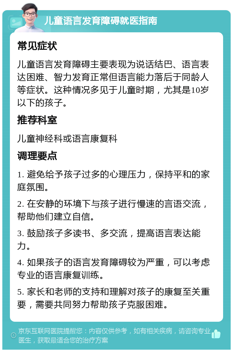 儿童语言发育障碍就医指南 常见症状 儿童语言发育障碍主要表现为说话结巴、语言表达困难、智力发育正常但语言能力落后于同龄人等症状。这种情况多见于儿童时期，尤其是10岁以下的孩子。 推荐科室 儿童神经科或语言康复科 调理要点 1. 避免给予孩子过多的心理压力，保持平和的家庭氛围。 2. 在安静的环境下与孩子进行慢速的言语交流，帮助他们建立自信。 3. 鼓励孩子多读书、多交流，提高语言表达能力。 4. 如果孩子的语言发育障碍较为严重，可以考虑专业的语言康复训练。 5. 家长和老师的支持和理解对孩子的康复至关重要，需要共同努力帮助孩子克服困难。